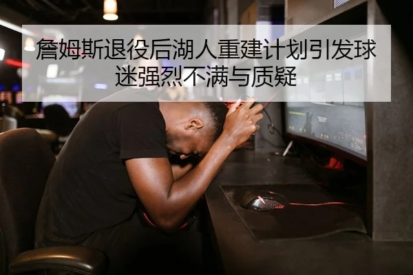 詹姆斯退役后湖人重建计划引发球迷强烈不满与质疑